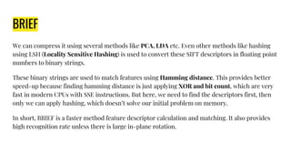 BRIEF
We can compress it using several methods like PCA, LDA etc. Even other methods like hashing
using LSH (Locality Sensitive Hashing) is used to convert these SIFT descriptors in floating point
numbers to binary strings.
These binary strings are used to match features using Hamming distance. This provides better
speed-up because finding hamming distance is just applying XOR and bit count, which are very
fast in modern CPUs with SSE instructions. But here, we need to find the descriptors first, then
only we can apply hashing, which doesn’t solve our initial problem on memory.
In short, BRIEF is a faster method feature descriptor calculation and matching. It also provides
high recognition rate unless there is large in-plane rotation.
 