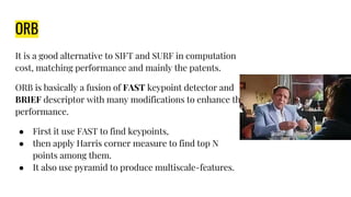 ORB
It is a good alternative to SIFT and SURF in computation
cost, matching performance and mainly the patents.
ORB is basically a fusion of FAST keypoint detector and
BRIEF descriptor with many modifications to enhance the
performance.
● First it use FAST to find keypoints,
● then apply Harris corner measure to find top N
points among them.
● It also use pyramid to produce multiscale-features.
 