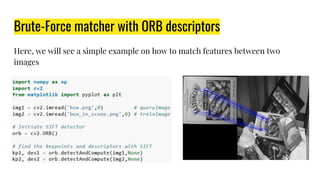 Brute-Force matcher with ORB descriptors
Here, we will see a simple example on how to match features between two
images
 