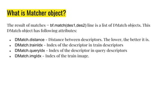 What is Matcher object?
The result of matches = bf.match(des1,des2) line is a list of DMatch objects. This
DMatch object has following attributes:
● DMatch.distance - Distance between descriptors. The lower, the better it is.
● DMatch.trainIdx - Index of the descriptor in train descriptors
● DMatch.queryIdx - Index of the descriptor in query descriptors
● DMatch.imgIdx - Index of the train image.
 