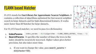 FLANN based Matcher
FLANN stands for Fast Library for Approximate Nearest Neighbors. It
contains a collection of algorithms optimized for fast nearest neighbor
search in large datasets and for high dimensional features. It works
more faster than BFMatcher for large datasets.
For FLANN based matcher, we need to pass two dictionaries:
1. IndexParams:
2. SearchParams: It specifies the number of times the trees in the
index should be recursively traversed. Higher values gives better
precision, but also takes more time.
a. If you want to change the value, pass search_params =
dict(checks=100).
 