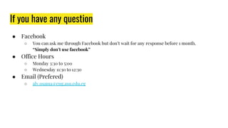 If you have any question
● Facebook
○ You can ask me through Facebook but don’t wait for any response before 1 month.
“Simply don’t use facebook”
● Office Hours
○ Monday 3:30 to 5:00
○ Wednesday 11:30 to 12:30
● Email (Prefered)
○ aly.osama@eng.asu.edu.eg
 