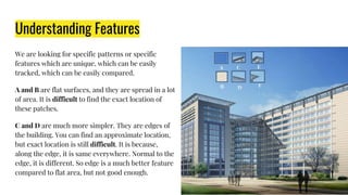 Understanding Features
We are looking for specific patterns or specific
features which are unique, which can be easily
tracked, which can be easily compared.
A and B are flat surfaces, and they are spread in a lot
of area. It is difficult to find the exact location of
these patches.
C and D are much more simpler. They are edges of
the building. You can find an approximate location,
but exact location is still difficult. It is because,
along the edge, it is same everywhere. Normal to the
edge, it is different. So edge is a much better feature
compared to flat area, but not good enough.
 
