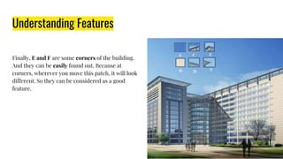 Understanding Features
Finally, E and F are some corners of the building.
And they can be easily found out. Because at
corners, wherever you move this patch, it will look
different. So they can be considered as a good
feature.
 