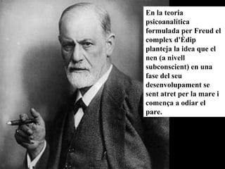 En la teoria psicoanalítica formulada per Freud el complex d'Èdip planteja la idea que el nen (a nivell subconscient) en una fase del seu desenvolupament se sent atret per la mare i comença a odiar el pare.   