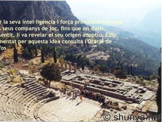 Per la seva intel·ligència i força provocava l'enveja dels seus companys de joc, fins que un d'ells, ressentit, li va revelar el seu origen adoptiu. Èdip, turmentat per aquesta idea consulta l'Oracle de Delfos   