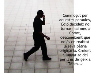 Commogut per aquestes paraules, Èdip decideix no tornar mai més a Corint, desconeixent que no és en realitat la seva pàtria originaria. Creient allunyar-se del perill es dirigeix a Tebes... 