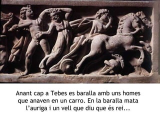 Anant cap a Tebes es baralla amb uns homes que anaven en un carro. En la baralla mata l’auriga i un vell que diu que és rei... 