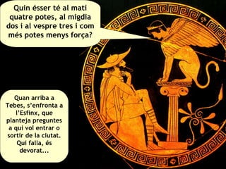 Quin ésser té al matí quatre potes, al migdia dos i al vespre tres i com més potes menys força? Quan arriba a Tebes, s’enfronta a l’Esfinx, que planteja preguntes a qui vol entrar o sortir de la ciutat. Qui falla, és devorat... 