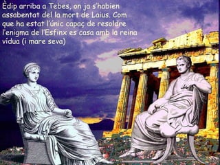 Èdip arriba a Tebes, on ja s’habien assabentat del la mort de Laius. Com que ha estat l’únic capaç de resoldre l’enigma de l’Esfinx es casa amb la reina vídua (i mare seva)  