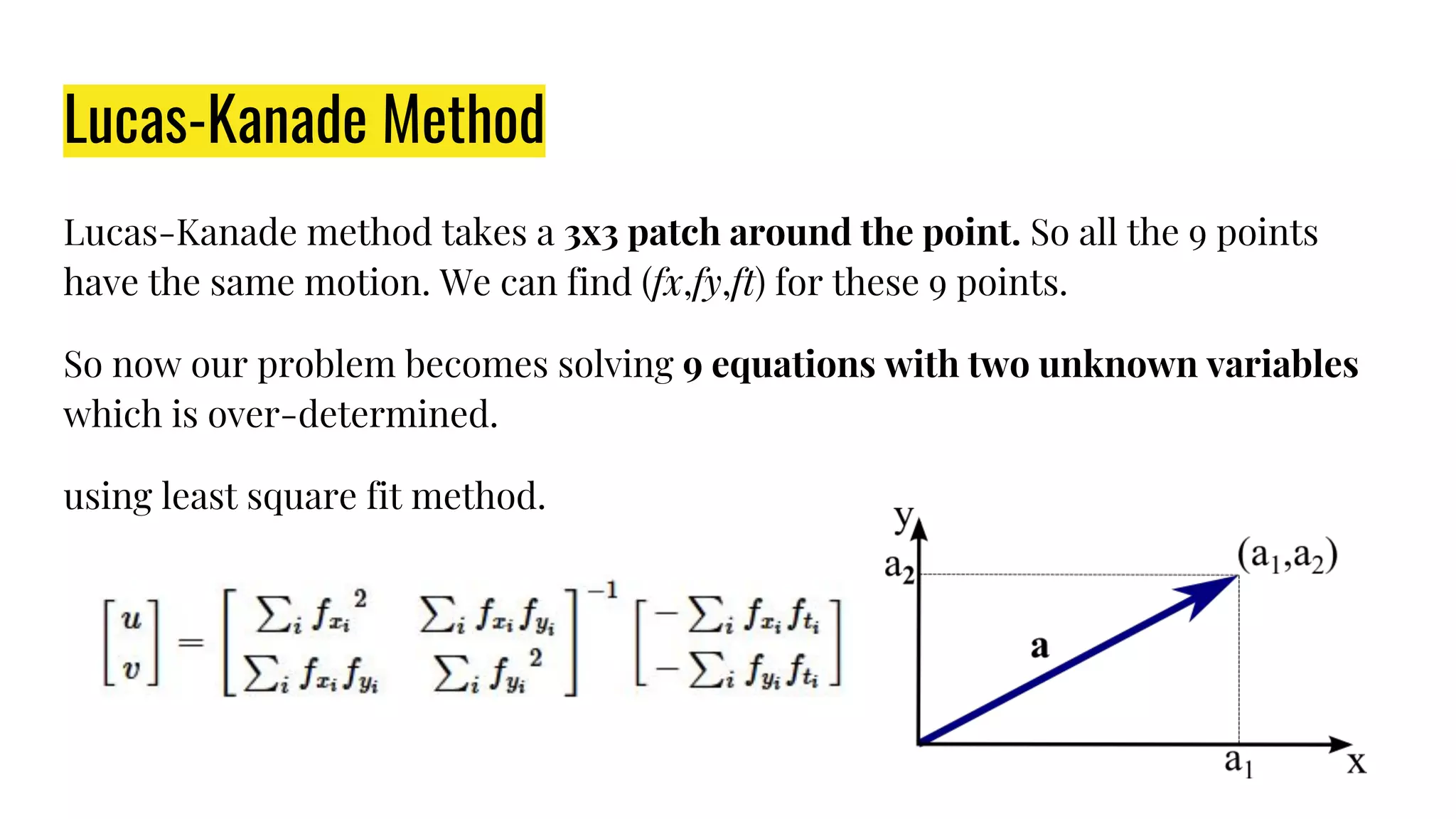 Lucas-Kanade Method
Lucas-Kanade method takes a 3x3 patch around the point. So all the 9 points
have the same motion. We can find (fx,fy,ft) for these 9 points.
So now our problem becomes solving 9 equations with two unknown variables
which is over-determined.
using least square fit method.
 