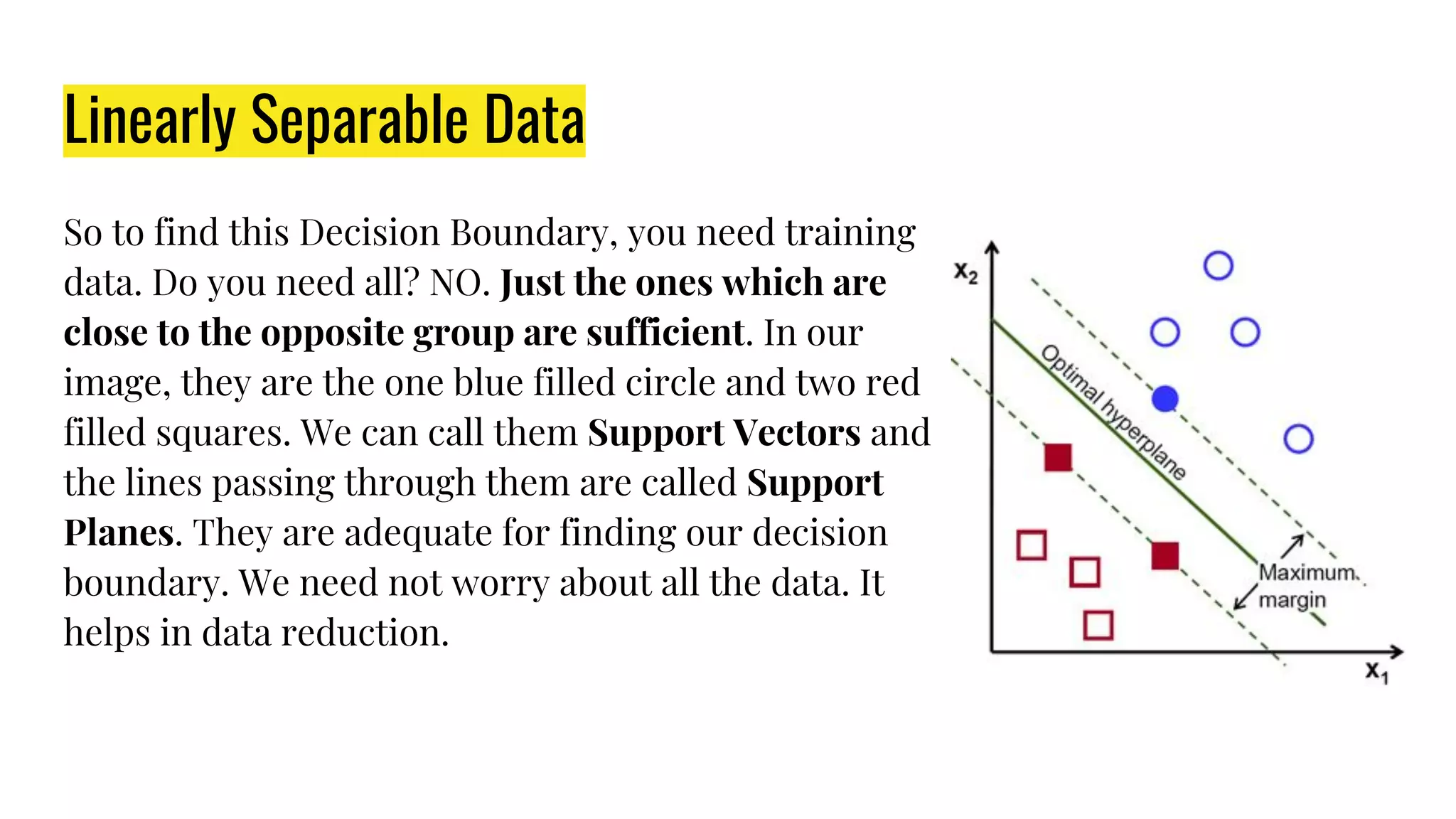 Linearly Separable Data
So to find this Decision Boundary, you need training
data. Do you need all? NO. Just the ones which are
close to the opposite group are sufficient. In our
image, they are the one blue filled circle and two red
filled squares. We can call them Support Vectors and
the lines passing through them are called Support
Planes. They are adequate for finding our decision
boundary. We need not worry about all the data. It
helps in data reduction.
 
