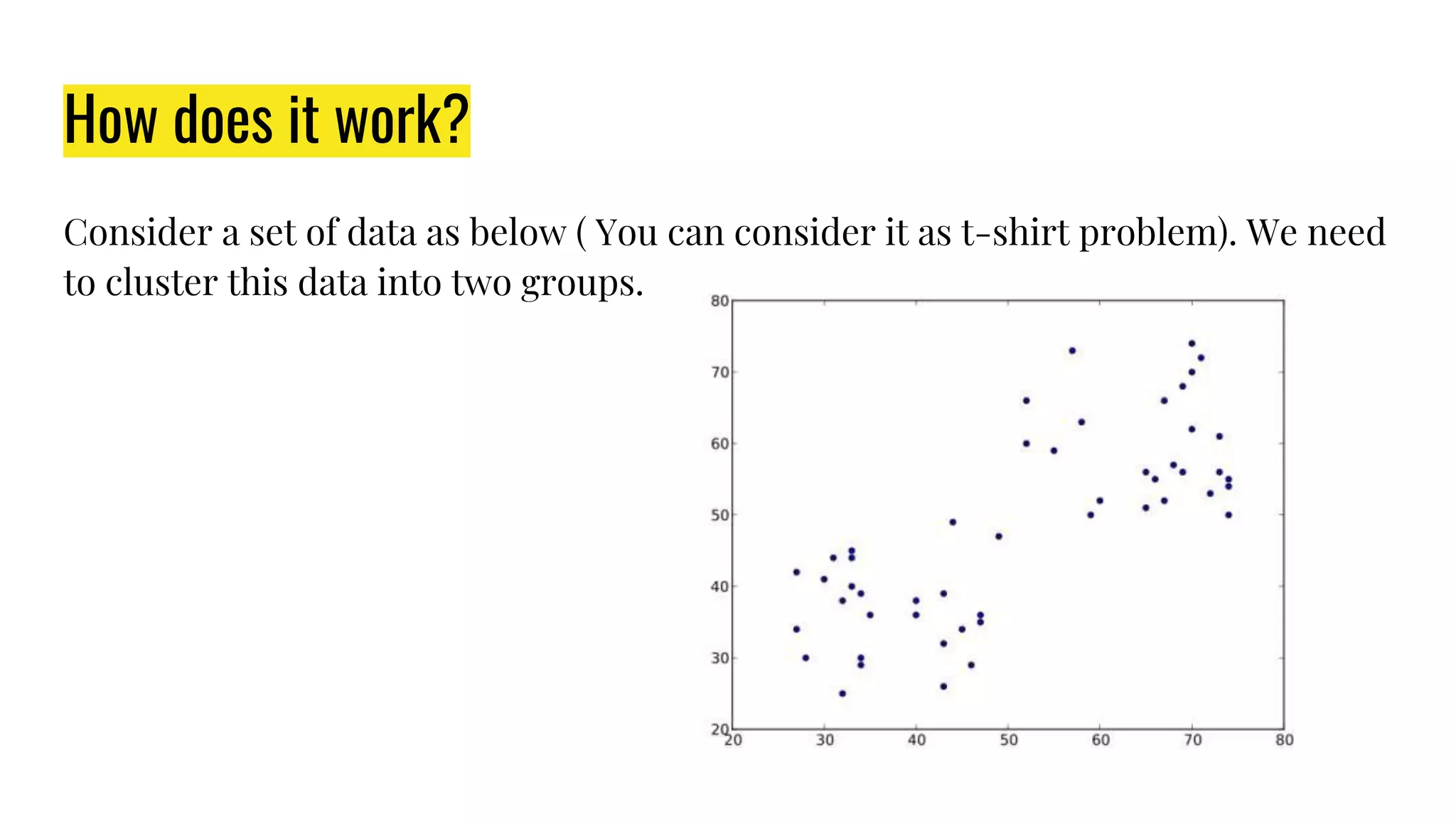 How does it work?
Consider a set of data as below ( You can consider it as t-shirt problem). We need
to cluster this data into two groups.
 
