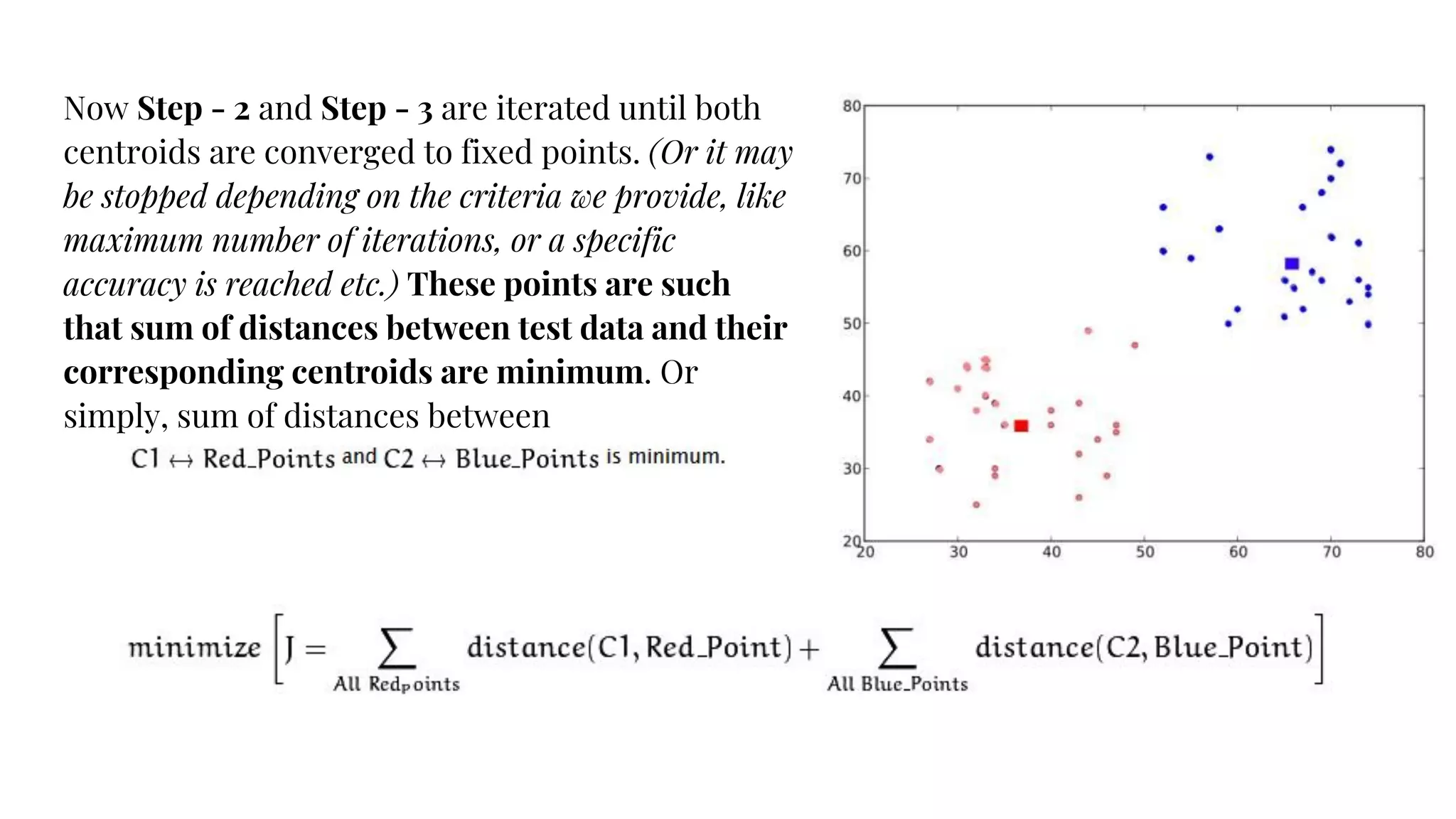Now Step - 2 and Step - 3 are iterated until both
centroids are converged to fixed points. (Or it may
be stopped depending on the criteria we provide, like
maximum number of iterations, or a specific
accuracy is reached etc.) These points are such
that sum of distances between test data and their
corresponding centroids are minimum. Or
simply, sum of distances between
 
