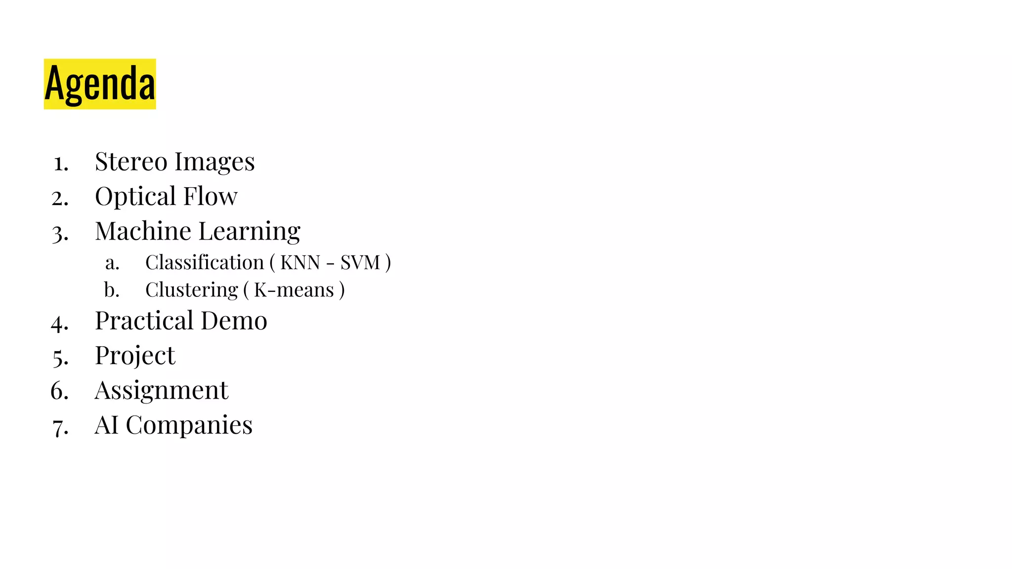 Agenda
1. Stereo Images
2. Optical Flow
3. Machine Learning
a. Classification ( KNN - SVM )
b. Clustering ( K-means )
4. Practical Demo
5. Project
6. Assignment
7. AI Companies
 