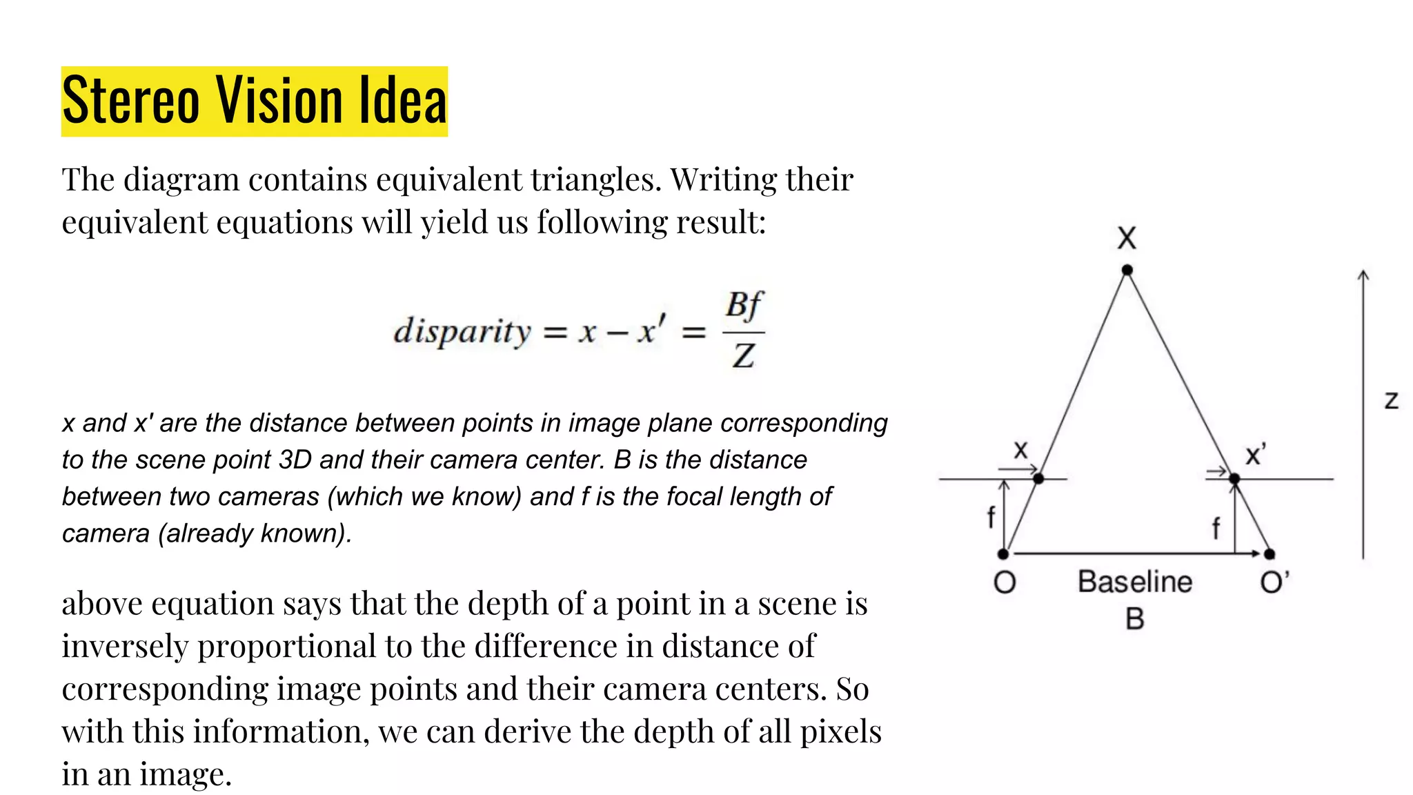 Stereo Vision Idea
The diagram contains equivalent triangles. Writing their
equivalent equations will yield us following result:
x and x′ are the distance between points in image plane corresponding
to the scene point 3D and their camera center. B is the distance
between two cameras (which we know) and f is the focal length of
camera (already known).
above equation says that the depth of a point in a scene is
inversely proportional to the difference in distance of
corresponding image points and their camera centers. So
with this information, we can derive the depth of all pixels
in an image.
 