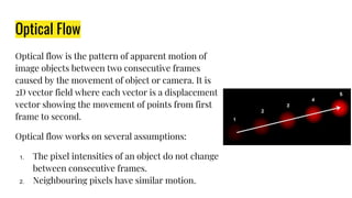 Optical Flow
Optical flow is the pattern of apparent motion of
image objects between two consecutive frames
caused by the movement of object or camera. It is
2D vector field where each vector is a displacement
vector showing the movement of points from first
frame to second.
Optical flow works on several assumptions:
1. The pixel intensities of an object do not change
between consecutive frames.
2. Neighbouring pixels have similar motion.
 