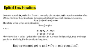 Consider a pixel I(x,y,t) in first frame It moves by distance (dx,dy) in next frame taken after
dt time. So since those pixels are the same and intensity does not change, we can say,
I(x,y,t)=I(x+dx,y+dy,t+dt)
Then take taylor series approximation:
fx u+fy v+ft=0
where:
fx=∂f/∂x ; fy=∂f/∂y
u=dx/dt ; v=dy/dt
Above equation is called Optical Flow equation. In it, we can find fx and fy, they are image
gradients. Similarly ft is the gradient along time.
But we cannot get u and v from one equation?!
Optical Flow Equations
 