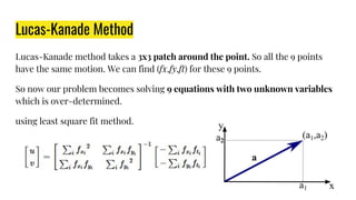 Lucas-Kanade Method
Lucas-Kanade method takes a 3x3 patch around the point. So all the 9 points
have the same motion. We can find (fx,fy,ft) for these 9 points.
So now our problem becomes solving 9 equations with two unknown variables
which is over-determined.
using least square fit method.
 