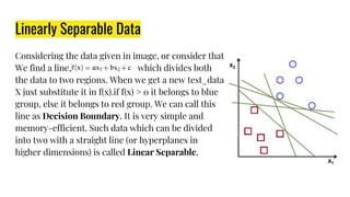 Linearly Separable Data
Considering the data given in image, or consider that
We find a line, which divides both
the data to two regions. When we get a new test_data
X just substitute it in f(x).if f(x) > 0 it belongs to blue
group, else it belongs to red group. We can call this
line as Decision Boundary. It is very simple and
memory-efficient. Such data which can be divided
into two with a straight line (or hyperplanes in
higher dimensions) is called Linear Separable.
 