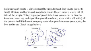 Company can’t create t-shirts with all the sizes. Instead, they divide people to
Small, Medium and Large, and manufacture only these 3 models which will fit
into all the people. This grouping of people into three groups can be done by
k-means clustering, and algorithm provides us best 3 sizes, which will satisfy all
the people. And if it doesn’t, company can divide people to more groups, may be
five, and so on. Check image below :
 