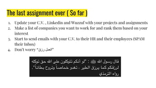 The last assignment ever ( So far )
1. Update your C.V. , Linkedin and Wuzzuf with your projects and assignments
2. Make a list of companies you want to work for and rank them based on your
interest
3. Start to send emails with your C.V. to their HR and their employees (SPAM
their Inbox)
4. Don’t worry “‫رزق‬ ‫”اﻟﻌﻤﻞ‬
 