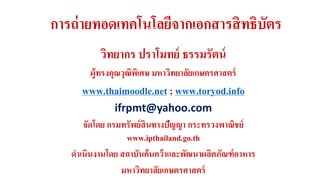 การถ่ายทอดเทคโนโลยีจากเอกสารสิทธิบัตร 
วิทยากร ปราโมทย์ ธรรมรัตน์ 
ผู้ทรงคุณวุฒิพิเศษ มหาวิทยาลัยเกษตรศาสตร์ 
www.thaimoodle.net ; www.toryod.info 
ifrpmt@yahoo.com 
จัดโดย กรมทรัพย์สินทางปัญญา กระทรวงพาณิชย์ 
www.ipthailand.go.th 
ดาเนินงานโดย สถาบันค้นคว้าและพัฒนาผลิตภัณฑ์อาหาร 
มหาวิทยาลัยเกษตรศาสตร์ 
 