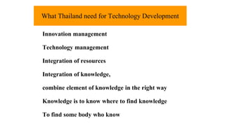 What Thailand need for Technology Development 
Innovation management 
Technology management 
Integration of resources 
Integration of knowledge, 
combine element of knowledge in the right way 
Knowledge is to know where to find knowledge 
To find some body who know 
 