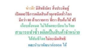 ข่าวดี! มีสิทธิบัตร สิ่งประดิษฐ์ 
เปิดเผยวิธีการผลิตสินค้าทุกชนิดทั่วโลก 
มีกว่า 80 ล้านรายการ ที่เรา สืบค้นได้ ฟรี 
เกือบทั้งหมด ไม่ได้จดทะเบียนในไทย 
สามารถทา ซ้า ผลิตเป็นสินค้าจา หน่าย 
ได้ทันทีโดยไม่ละเมิดสิทธิ 
และนา มาพัฒนาต่อยอด ได้ 
 