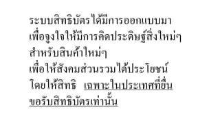 ระบบสิทธิบัตรได้มีการออกแบบมา 
เพื่อจูงใจให้มีการคิดประดิษฐ์สิ่งใหม่ๆ 
สาหรับสินค้าใหม่ๆ 
เพื่อให้สังคมส่วนรวมได้ประโยชน์ 
โดยให้สิทธิ เฉพาะในประเทศที่ยื่น 
ขอรับสิทธิบัตรเท่านั้น 
 