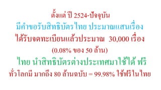 ตั้งแต่ ปี 2524-ปัจจุบัน 
มีคา ขอรับสิทธิบัตรไทย ประมาณแสนเรื่อง 
ได้รับจดทะเบียนแล้วประมาณ 30,000 เรื่อง 
(0.08% ของ 50 ล้าน) 
ไทย นาสิทธิบัตรต่างประเทศมาใช้ได้ฟรี 
ทั่วโลกมี มากถึง 80 ล้านฉบับ = 99.98% ใช้ฟรีในไทย 
 
