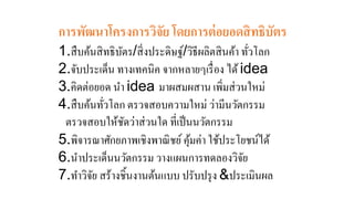 การพัฒนาโครงการวิจัย โดยการต่อยอดสิทธิบัตร 
1.สืบค้นสิทธิบัตร/สิ่งประดิษฐ์/วิธีผลิตสินค้า ทั่วโลก 
2.จับประเด็น ทางเทคนิค จากหลายๆเรื่อง ได้ idea 
3.คิดต่อยอด นา idea มาผสมผสาน เพิ่มส่วนใหม่ 
4.สืบค้นทั่วโลก ตรวจสอบความใหม่ ว่ามีนวัตกรรม 
ตรวจสอบให้ชัดว่าส่วนใด ที่เป็นนวัตกรรม 
5.พิจารณาศักยภาพเชิงพาณิชย์ คุ้มค่า ใช้ประโยชน์ได้ 
6.นา ประเด็นนวัตกรรม วางแผนการทดลองวิจัย 
7.ทา วิจัย สร้างชิ้นงานต้นแบบ ปรับปรุง &ประเมินผล 
 