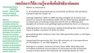 เทคนิคการได้ความรู้จากข้อถือสิทธิมาต่อยอด 
What is claimed is: 
1. A method of preparing an enriched artificial rice product 
comprising the steps of 
mixing together 50% to 98% by dry weight of at least one 
starch or starch derivatives with 2% to 45% by dry weight of 
at least one enriching material and 0.1% to 10% by dry 
weight of at least one gelling hydrocolloid to form a mixture; 
adding water to the mixture, while kneading the mixture, to 
have a water content of 25% to 55%; 
granulating the mixture into rice-like granules with a roll-type 
granulator; 
steaming the granules for 3 to 30 minutes at a temperature 
of 70.degree. C. to 105.degree. C., and 
drying to a water content of less than 20% whereby the 
enriched artificial rice product so formed can be prepared 
using at least twice the volume of cooking water as rice. 
United States Patent 
5,403,606 
Kurachi April 4, 1995 
Process of making 
enriched artificial rice 
Abstract 
A process of making an 
enriched artificial rice 
product comprising by dry 
weight 50% to 98% of at 
least one starch or starch 
derivative, 2% to 45% of 
at least one enriching 
material, and 0.1% to 10% 
of at least one gelling 
hydrocolloid whereby the 
enriched artificial rice 
product can be prepared 
with the cooking water 
being at least twice the 
volume of the rice. 
 