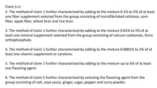 Claim (ต่อ) 
2. The method of claim 1 further characterized by adding to the mixture 0.1% to 5% of at least 
one fiber supplement selected from the group consisting of microfibrilated cellulose, corn 
fiber, apple fiber, wheat bran and rice bran. 
3. The method of claim 1 further characterized by adding to the mixture 0.01% to 5% of at 
least one mineral supplement selected from the group consisting of calcium carbonate, ferric 
orthophosphate. 
4. The method of claim 1 further characterized by adding to the mixture 0.0001% to 2% of at 
least one vitamin supplement or carotene. 
5. The method of claim 1 further characterized by adding to the mixture up to 5% of at least 
one flavoring agent. 
6. The method of claim 5 further characterized by selecting the flavoring agent from the 
group consisting of salt, soya sauce, ginger, sugar, pepper and curry powder. 
 