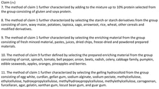 Claim (ต่อ) 
7. The method of claim 1 further characterized by adding to the mixture up to 10% protein selected from 
the group consisting of gluten and soya protein. 
8. The method of claim 1 further characterized by selecting the starch or starch derivatives from the group 
consisting of corn, waxy maize, potatoes, tapioca, sago, arrowroot, rice, wheat, other cereals and 
modified derivatives. 
9. The method of claim 1 further characterized by selecting the enriching material from the group 
consisting of fresh minced material, pastes, juices, dried chips, freeze-dried and powdered prepared 
materials. 
10. The method of claim 9 further defined by selecting the prepared enriching material from the group 
consisting of carrot, spinach, tomato, bell pepper, onion, beets, radish, celery, cabbage family, pumpkin, 
edible seaweeds, apples, oranges, pineapples and berries. 
11. The method of claim 1 further characterized by selecting the gelling hydrocolloid from the group 
consisting of egg white, curdlan, gellan gum, sodium alginate, sodium pectate, methylcellulose, 
ethylcellulose, hydroxypropylcellulose, methylhydroxypropylcellulose, methylethylcellulose, carrageenan, 
furcellaran, agar, gelatin, xanthan gum, locust bean gum, and guar gum. 
 
