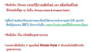 • สิทธิบัตร เปิดเผย กรรมวิธีการผลิตใหม่ และ ผลิตภัณฑ์ใหม่ 
ที่ทันสมัยที่สุด ณ วันย่นื (Process Claim & Product Claim) 
•ผู้ยื่นคา ขอต้องเปิดเผยรายละเอียดให้สามารถทา ตามอย่างได้ แลกกับ 
สิทธิคุ้มครอง 20 ปี นับจากวันย่นื (เฉพาะในประเทศท่ไีด้รับจดทะเบียน) 
• สิทธิบัตร เป็น ทรัพย์สินอุตสาหกรรม 
• เอกสารสิทธิบัตร = ขุมทรัพย์ Know-how = ตัวเทคโนโลยีสาหรับ 
อุตสาหกรรม 
 