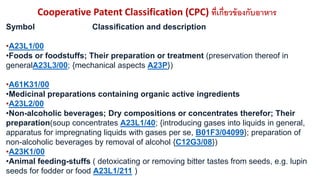 Cooperative Patent Classification (CPC) ที่เกี่ยวข้องกับอาหาร 
Symbol Classification and description 
•A23L1/00 
•Foods or foodstuffs; Their preparation or treatment (preservation thereof in 
generalA23L3/00; {mechanical aspects A23P}) 
•A61K31/00 
•Medicinal preparations containing organic active ingredients 
•A23L2/00 
•Non-alcoholic beverages; Dry compositions or concentrates therefor; Their 
preparation(soup concentrates A23L1/40; {introducing gases into liquids in general, 
apparatus for impregnating liquids with gases per se, B01F3/04099}; preparation of 
non-alcoholic beverages by removal of alcohol {C12G3/08}) 
•A23K1/00 
•Animal feeding-stuffs ( detoxicating or removing bitter tastes from seeds, e.g. lupin 
seeds for fodder or food A23L1/211 ) 
 