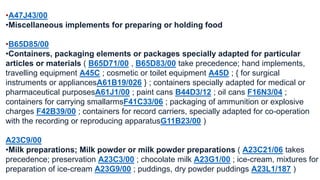 •A47J43/00 
•Miscellaneous implements for preparing or holding food 
•B65D85/00 
•Containers, packaging elements or packages specially adapted for particular 
articles or materials ( B65D71/00 , B65D83/00 take precedence; hand implements, 
travelling equipment A45C ; cosmetic or toilet equipment A45D ; { for surgical 
instruments or appliancesA61B19/026 } ; containers specially adapted for medical or 
pharmaceutical purposesA61J1/00 ; paint cans B44D3/12 ; oil cans F16N3/04 ; 
containers for carrying smallarmsF41C33/06 ; packaging of ammunition or explosive 
charges F42B39/00 ; containers for record carriers, specially adapted for co-operation 
with the recording or reproducing apparatusG11B23/00 ) 
A23C9/00 
•Milk preparations; Milk powder or milk powder preparations ( A23C21/06 takes 
precedence; preservation A23C3/00 ; chocolate milk A23G1/00 ; ice-cream, mixtures for 
preparation of ice-cream A23G9/00 ; puddings, dry powder puddings A23L1/187 ) 
 