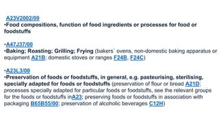 •A23V2002/00 
•Food compositions, function of food ingredients or processes for food or 
foodstuffs 
•A47J37/00 
•Baking; Roasting; Grilling; Frying (bakers` ovens, non-domestic baking apparatus or 
equipment A21B; domestic stoves or ranges F24B, F24C) 
•A23L3/00 
•Preservation of foods or foodstuffs, in general, e.g. pasteurising, sterilising, 
specially adapted for foods or foodstuffs (preservation of flour or bread A21D; 
processes specially adapted for particular foods or foodstuffs, see the relevant groups 
for the foods or foodstuffs inA23; preserving foods or foodstuffs in association with 
packaging B65B55/00; preservation of alcoholic beverages C12H) 
 