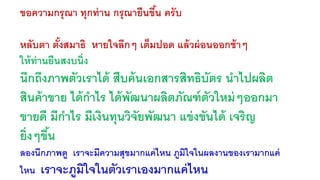 ขอความกรุณา ทุกท่าน กรุณายืนขึน้ ครับ 
หลับตา ตั้งสมาธิ หายใจลึกๆ เต็มปอด แล้วผ่อนออกช้าๆ 
ให้ท่านยืนสงบนิ่ง 
นึกถึงภาพตัวเราได้ สืบค้นเอกสารสิทธิบัตร นาไปผลิต 
สินค้าขาย ได้กาไร ได้พัฒนาผลิตภัณฑ์ตัวใหม่ๆออกมา 
ขายดี มีกาไร มีเงินทุนวิจัยพัฒนา แข่งขันได้ เจริญ 
ยิ่งๆขนึ้ 
ลองนึกภาพดู เราจะมีความสุขมากแค่ไหน ภูมิใจในผลงานของเรามากแค่ 
ไหน เราจะภูมิใจในตัวเราเองมากแค่ไหน 
 