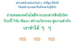 สร้างพลังใจพร้อมกันดังๆ ดังที่สุด ท่ดีังได้ 
ให้เซลล์ ทุกเซลล์ ตื่นตัวและรับรู้ฝังใจ 
ถ่ายทอดเทคโนโลยีจากเอกสารสิทธิบัตร 
ก็อปปี้ วิจัย พัฒนา สร้างนวัตกรรม สู่ความสา เร็จ 
เราทาได้ ๆ ๆ 
 