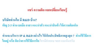 แชร์ ความคิด แลกเปลี่ยนเรียนรู้ 
บริษัทท่านใด มี R&D บ้าง? 
เชิญ 2-3 ท่าน ยกมือ อาสา แนะนาตัว แนะนาสินค้า ให้ความคิดเห็น 
ท่านจะบริหาร IP & R&D อย่างไร ให้เกิดประสิทธิภาพสูงสุด ? ท่านใช้วิธีการ 
ใดอยู่ หรือ คิดว่าควรใช้วิธีการใด ใครมีคา ตอบ ขอความเห็นครับ 
 