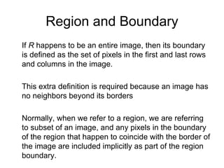 Region and Boundary
If R happens to be an entire image, then its boundary
is defined as the set of pixels in the first and last rows
and columns in the image.
This extra definition is required because an image has
no neighbors beyond its borders
Normally, when we refer to a region, we are referring
to subset of an image, and any pixels in the boundary
of the region that happen to coincide with the border of
the image are included implicitly as part of the region
boundary.
 