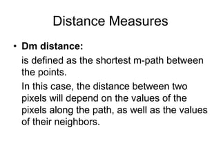 Distance Measures
• Dm distance:
is defined as the shortest m-path between
the points.
In this case, the distance between two
pixels will depend on the values of the
pixels along the path, as well as the values
of their neighbors.
 