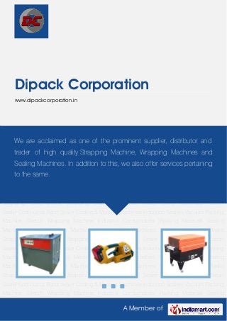 A Member of
Dipack Corporation
www.dipackcorporation.in
Strapping Machine Plastic Strapping Tools Shrink Wrapping Machine Impulse Sealer Semi
Automatic Carton Sealer Continuous Band Sealer Coding & Marking Machines Induction
Sealers Vacuum Packing Machine Stretch Wrapping Machine Industrial Consumables Packing
Materials Sealing Machines Sleeve Wrapper Machine Industrial Filler Machines Strapping
Machine Plastic Strapping Tools Shrink Wrapping Machine Impulse Sealer Semi Automatic
Carton Sealer Continuous Band Sealer Coding & Marking Machines Induction Sealers Vacuum
Packing Machine Stretch Wrapping Machine Industrial Consumables Packing Materials Sealing
Machines Sleeve Wrapper Machine Industrial Filler Machines Strapping Machine Plastic
Strapping Tools Shrink Wrapping Machine Impulse Sealer Semi Automatic Carton
Sealer Continuous Band Sealer Coding & Marking Machines Induction Sealers Vacuum Packing
Machine Stretch Wrapping Machine Industrial Consumables Packing Materials Sealing
Machines Sleeve Wrapper Machine Industrial Filler Machines Strapping Machine Plastic
Strapping Tools Shrink Wrapping Machine Impulse Sealer Semi Automatic Carton
Sealer Continuous Band Sealer Coding & Marking Machines Induction Sealers Vacuum Packing
Machine Stretch Wrapping Machine Industrial Consumables Packing Materials Sealing
Machines Sleeve Wrapper Machine Industrial Filler Machines Strapping Machine Plastic
Strapping Tools Shrink Wrapping Machine Impulse Sealer Semi Automatic Carton
Sealer Continuous Band Sealer Coding & Marking Machines Induction Sealers Vacuum Packing
Machine Stretch Wrapping Machine Industrial Consumables Packing Materials Sealing
We are acclaimed as one of the prominent supplier, distributor and
trader of high quality Strapping Machine, Wrapping Machines and
Sealing Machines. In addition to this, we also offer services pertaining
to the same.
 