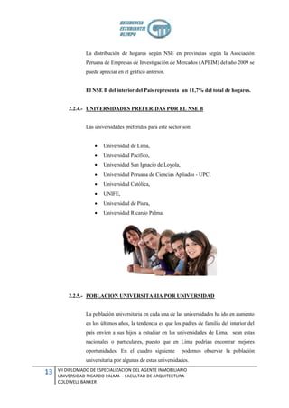 La distribución de hogares según NSE en provincias según la Asociación
                 Peruana de Empresas de Investigación de Mercados (APEIM) del año 2009 se
                 puede apreciar en el gráfico anterior.


                 El NSE B del interior del País representa un 11,7% del total de hogares.


         2.2.4.- UNIVERSIDADES PREFERIDAS POR EL NSE B


                 Las universidades preferidas para este sector son:


                        Universidad de Lima,
                        Universidad Pacífico,
                        Universidad San Ignacio de Loyola,
                        Universidad Peruana de Ciencias Apliadas - UPC,
                        Universidad Católica,
                        UNIFE,
                        Universidad de Piura,
                        Universidad Ricardo Palma.




         2.2.5.- POBLACION UNIVERSITARIA POR UNIVERSIDAD


                 La población universitaria en cada una de las universidades ha ido en aumento
                 en los últimos años, la tendencia es que los padres de familia del interior del
                 país envíen a sus hijos a estudiar en las universidades de Lima, sean estas
                 nacionales o particulares, puesto que en Lima podrían encontrar mejores
                 oportunidades. En el cuadro siguiente        podemos observar la población
                 universitaria por algunas de estas universidades.
     VII DIPLOMADO DE ESPECIALIZACION DEL AGENTE INMOBILIARIO
13   UNIVERSIDAD RICARDO PALMA - FACULTAD DE ARQUITECTURA
     COLDWELL BANKER
 