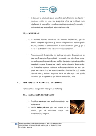  Si bien, en la actualidad, existe una oferta de habitaciones en alquiler y
                    pensiones, existe en Lima una poquísima oferta de residencia para
                    estudiantes, de manera bien pensada y organizada, con todos los servicios y
                    equipamiento que un estudiante universitario necesita.


         2.2.9.- NECESIDAD


                  El mercado requiere residencias con ambiente universitario, que les
                    permita compartir experiencias y conocer compañeros de diversas partes
                    del país, donde no se sientan extraños en casas de familias ajenas, y que a
                    su vez se les brinde todos los servicios básicos que necesita.


                  Asimismo, existe la necesidad por parte de los padres de contar con un
                    lugar que le garantice la comodidad y seguridad a sus hijos. Poder contar
                    con un lugar que lo tenga todo para sus hijo: habitación equipada, comidas,
                    lavandería, zona de descanso, de estudio, social, gimnasio, áreas verdes,
                    etc. Los padres requieren confiar en un lugar especializado, sin tener que
                    gastar por cada servicio por separado (alquiler, alimentación, etc.), siendo
                    ello más caro y tedioso. Requieren hacer un solo pago, a un precio
                    razonable, que incluya todo lo que necesita para su hijo y más.


 2.3.-   ESTRATEGIAS DE MARKETING A REALIZAR


         Hemos definido las siguientes estrategias de marketing:


         2.3.1.- ESTRATEGIA DE PRODUCTO


                  Considerar cocheras, para aquellos estudiantes que
                    tengan autos.
                  Instalar baños privados para cada cuarto, de tal
                    manera,    que    los    estudiantes    tengan    más
                    independencia y limpieza.




     VII DIPLOMADO DE ESPECIALIZACION DEL AGENTE INMOBILIARIO
18   UNIVERSIDAD RICARDO PALMA - FACULTAD DE ARQUITECTURA
     COLDWELL BANKER
 