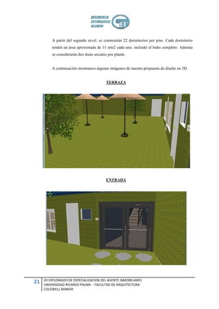 A partir del segundo nivel, se construirán 22 dormitorios por piso. Cada dormitorio
         tendrá un área aproximada de 11 mts2 cada uno, incluido el baño completo. Además
         se considerarán dos áreas sociales por planta.


         A continuación mostramos algunas imágenes de nuestra propuesta de diseño en 3D.


                                           TERRAZA




                                          ENTRADA




     VII DIPLOMADO DE ESPECIALIZACION DEL AGENTE INMOBILIARIO
21   UNIVERSIDAD RICARDO PALMA - FACULTAD DE ARQUITECTURA
     COLDWELL BANKER
 