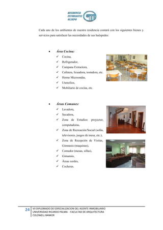 Cada uno de los ambientes de nuestra residencia contará con los siguientes bienes y
         servicios para satisfacer las necesidades de sus huéspedes:




                      Área Cocina:
                           Cocina,
                           Refrigerador,
                           Campana Extractora,
                           Cafetera, licuadora, tostadora, etc.
                           Horno Microondas,
                           Utensilios,
                           Mobiliario de cocina, etc.




                      Áreas Comunes:
                           Lavadora,
                           Secadora,
                           Zona de Estudios: proyector,
                            computadoras,
                           Zona de Recreación/Social (sofás,
                            televisores, juegos de mesa, etc.),
                           Zona de Recepción de Visitas,
                            Gimnasio (maquinas),
                           Comedor (mesas, sillas),
                           Gimansio,
                           Áreas verdes,
                           Cocheras.




     VII DIPLOMADO DE ESPECIALIZACION DEL AGENTE INMOBILIARIO
24   UNIVERSIDAD RICARDO PALMA - FACULTAD DE ARQUITECTURA
     COLDWELL BANKER
 