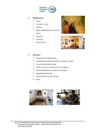      Habitaciones:
                          Cama,
                          Escritorio y silla,
                          Velador,
                          Baños independientes con uso de
                           terma,
                          Armario.
                          Telefonía,
                          Internet Wi Fi




                      Servicios:
                          Limpieza de las habitaciones,
                          Alimentación completa (desayuno, almuerzo y cena)
                          Lavado y planchado de ropa,
                          Cable en todos los televisores de la residencia,
                          Internet Inalámbrico en todos los ambientes,
                          Seguridad permanente.
                          Atención todos los días del año,
                          Otros.




     VII DIPLOMADO DE ESPECIALIZACION DEL AGENTE INMOBILIARIO
25   UNIVERSIDAD RICARDO PALMA - FACULTAD DE ARQUITECTURA
     COLDWELL BANKER
 